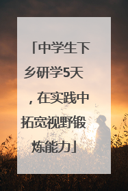 中学生下乡研学5天，在实践中拓宽视野锻炼能力