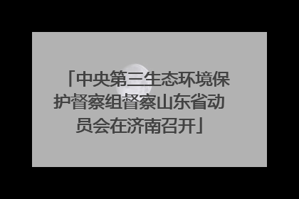 中央第三生态环境保护督察组督察山东省动员会在济南召开