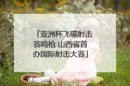 亚洲杯飞碟射击赛鸣枪 山西省首办国际射击大赛
