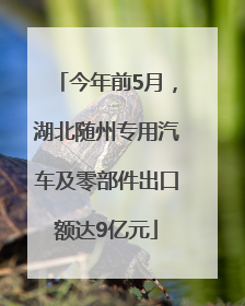 今年前5月，湖北随州专用汽车及零部件出口额达9亿元