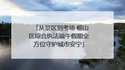 从景区到考场 崂山区综合执法端午假期全方位守护城市安宁