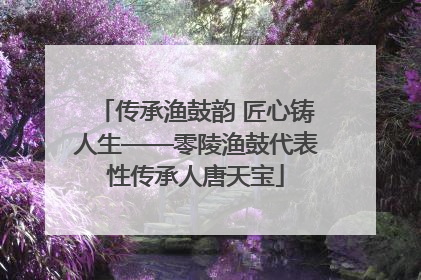 传承渔鼓韵 匠心铸人生——零陵渔鼓代表性传承人唐天宝