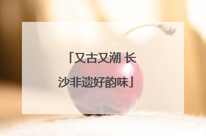 又古又潮 长沙非遗好韵味