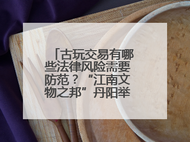 古玩交易有哪些法律风险需要防范？“江南文物之邦”丹阳举行专题讲座