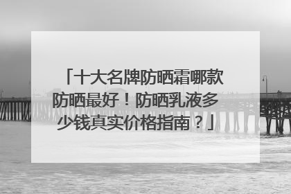 十大名牌防晒霜哪款防晒最好！防晒乳液多少钱真实价格指南？