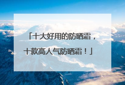 十大好用的防晒霜，十款高人气防晒霜！
