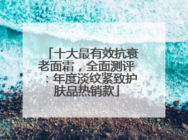十大最有效抗衰老面霜，全面测评：年度淡纹紧致护肤品热销款