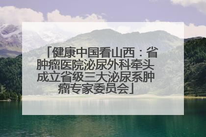 健康中国看山西：省肿瘤医院泌尿外科牵头成立省级三大泌尿系肿瘤专家委员会