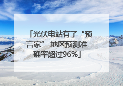 光伏电站有了“预言家” 地区预测准确率超过96%