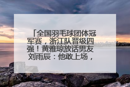 全国羽毛球团体冠军赛，浙江队晋级四强！黄雅琼放话男友刘雨辰：他敢上场，我一个劲遛他