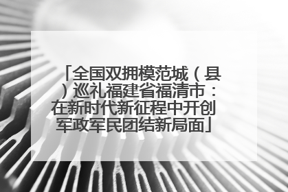 全国双拥模范城（县）巡礼福建省福清市：在新时代新征程中开创军政军民团结新局面