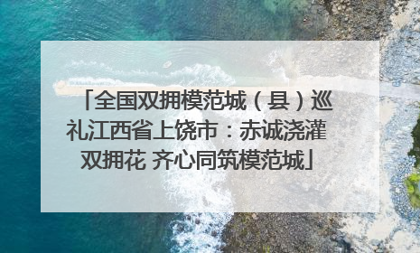 全国双拥模范城（县）巡礼江西省上饶市：赤诚浇灌双拥花 齐心同筑模范城