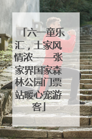 六一童乐汇，土家风情浓——张家界国家森林公园门票站暖心宠游客