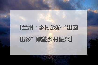 兰州：乡村旅游“出圈出彩”赋能乡村振兴