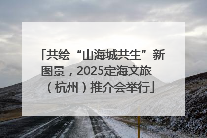 共绘“山海城共生”新图景，2025定海文旅（杭州）推介会举行
