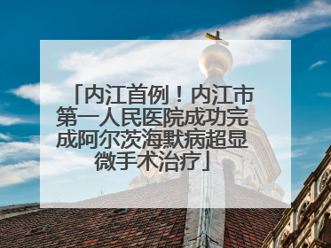 内江首例！内江市第一人民医院成功完成阿尔茨海默病超显微手术治疗