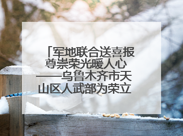军地联合送喜报 尊崇荣光暖人心——乌鲁木齐市天山区人武部为荣立三等功现役军人家庭送立功喜报