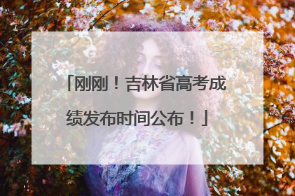 刚刚！吉林省高考成绩发布时间公布！