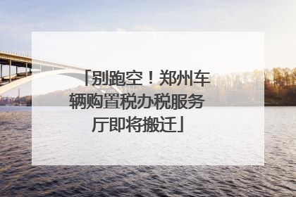 别跑空！郑州车辆购置税办税服务厅即将搬迁