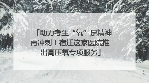 助力考生“氧”足精神再冲刺！宿迁这家医院推出高压氧专项服务