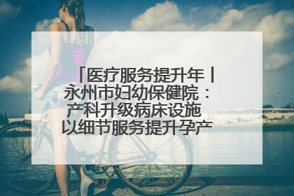 医疗服务提升年丨永州市妇幼保健院：产科升级病床设施 以细节服务提升孕产妇就医体验