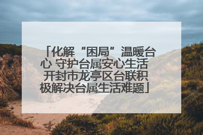 化解“困局”温暖台心 守护台属安心生活 开封市龙亭区台联积极解决台属生活难题
