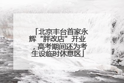 北京丰台首家永辉“胖改店”开业，高考期间还为考生设临时休息区