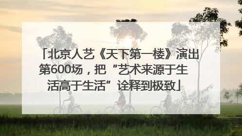 北京人艺《天下第一楼》演出第600场，把“艺术来源于生活高于生活”诠释到极致