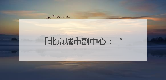 北京城市副中心：“十五五”时期，全面转向内涵提升式发展
