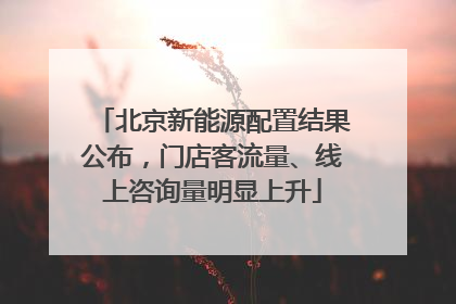 北京新能源配置结果公布，门店客流量、线上咨询量明显上升