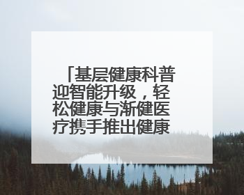 基层健康科普迎智能升级，轻松健康与渐健医疗携手推出健康公益专项行动