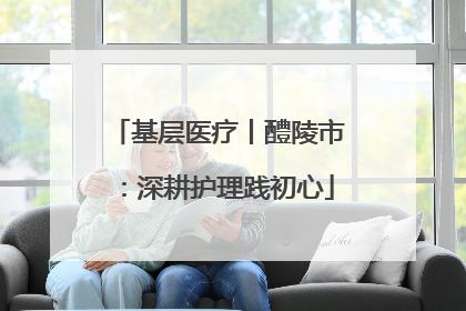 基层医疗丨醴陵市：深耕护理践初心