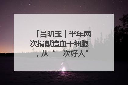 吕明玉｜半年两次捐献造血干细胞，从“一次好人”到“一生好人”
