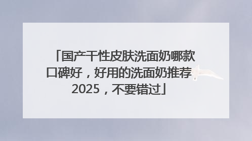 国产干性皮肤洗面奶哪款口碑好，好用的洗面奶推荐2025，不要错过