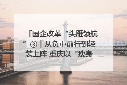 国企改革“头雁领航”③｜从负重前行到轻装上阵 重庆以“瘦身”谋“健体”
