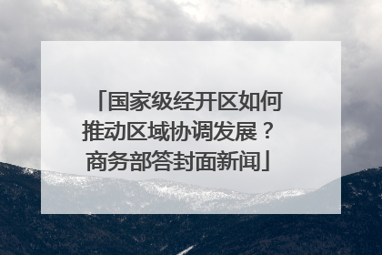 国家级经开区如何推动区域协调发展？商务部答封面新闻