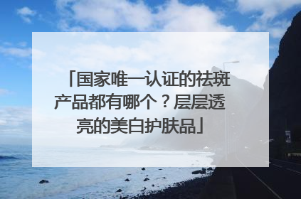 国家唯一认证的祛斑产品都有哪个？层层透亮的美白护肤品