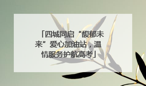 四城同启“馥郁未来”爱心加油站，温情服务护航高考