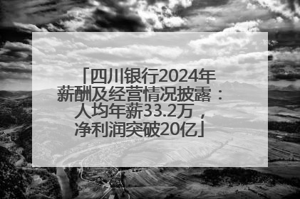 四川银行2024年薪酬及经营情况披露：人均年薪33.2万，净利润突破20亿