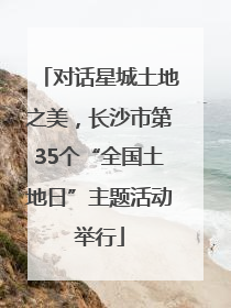 对话星城土地之美，长沙市第35个“全国土地日”主题活动举行