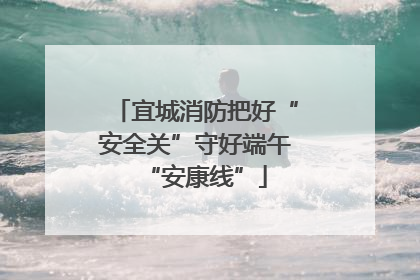 宜城消防把好“安全关”守好端午“安康线”
