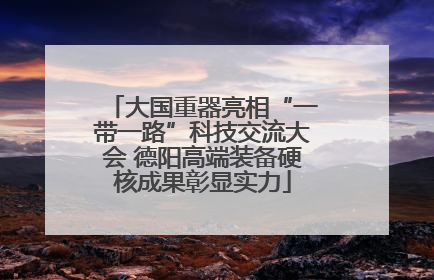 大国重器亮相“一带一路”科技交流大会 德阳高端装备硬核成果彰显实力