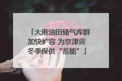 大港油田储气库群加快扩容 为京津冀冬季保供“蓄能”