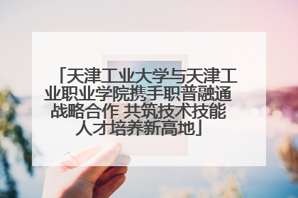 天津工业大学与天津工业职业学院携手职普融通战略合作 共筑技术技能人才培养新高地