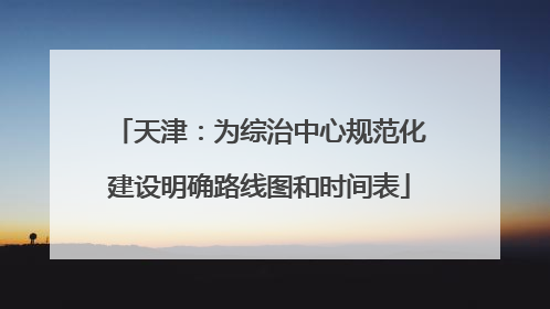天津：为综治中心规范化建设明确路线图和时间表
