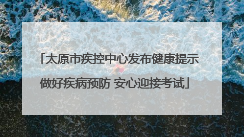 太原市疾控中心发布健康提示 做好疾病预防 安心迎接考试