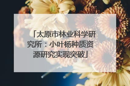 太原市林业科学研究所：小叶杨种质资源研究实现突破