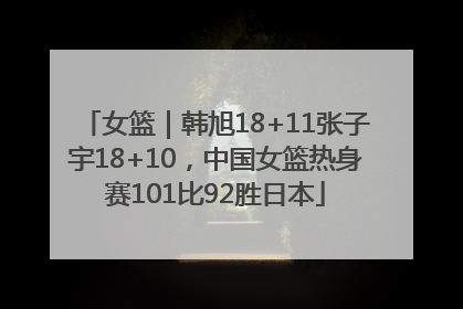 女篮｜韩旭18+11张子宇18+10，中国女篮热身赛101比92胜日本