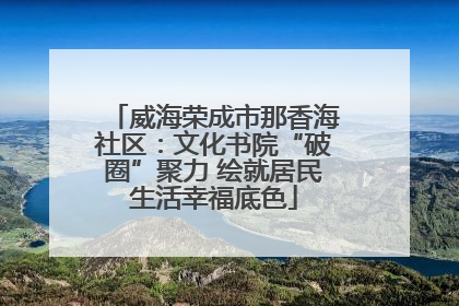 威海荣成市那香海社区：文化书院“破圈”聚力 绘就居民生活幸福底色