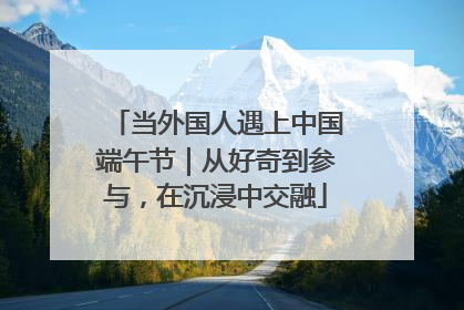 当外国人遇上中国端午节｜从好奇到参与，在沉浸中交融